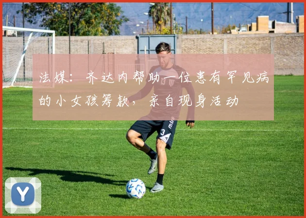 法媒：齐达内帮助一位患有罕见病的小女孩筹款，亲自现身活动