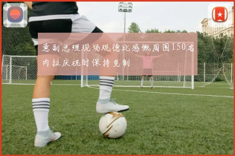 意副总理现场观德比感慨周围150名内拉庆祝时保持克制