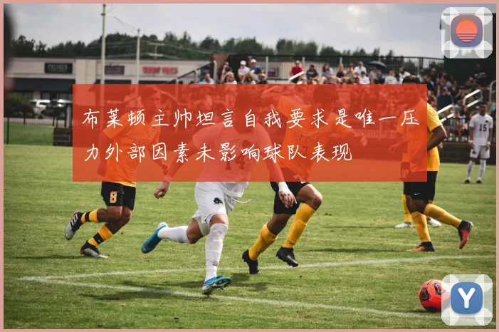 布莱顿主帅坦言自我要求是唯一压力外部因素未影响球队表现