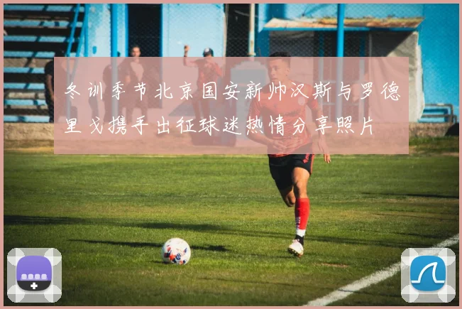 冬训季节北京国安新帅汉斯与罗德里戈携手出征球迷热情分享照片