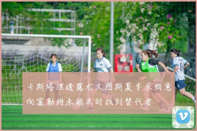 卡斯塔涅透露尤文图斯夏季求购意向富勒姆未能及时找到替代者