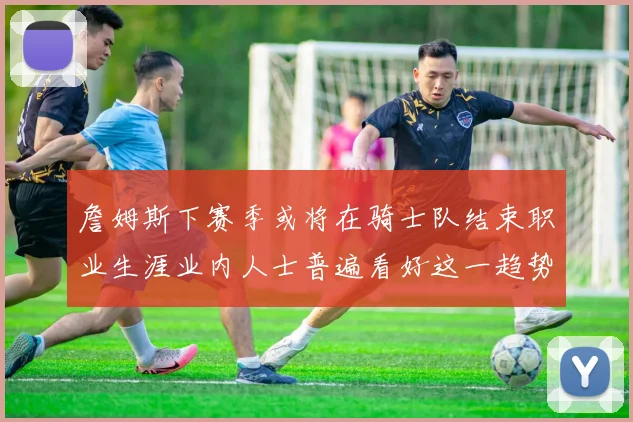 詹姆斯下赛季或将在骑士队结束职业生涯业内人士普遍看好这一趋势