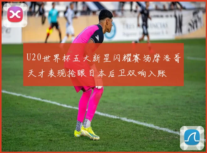 U20世界杯五大新星闪耀赛场摩洛哥天才表现抢眼日本后卫双响入账