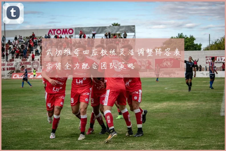 武切维奇回应教练灵活调整阵容表示将全力配合团队策略