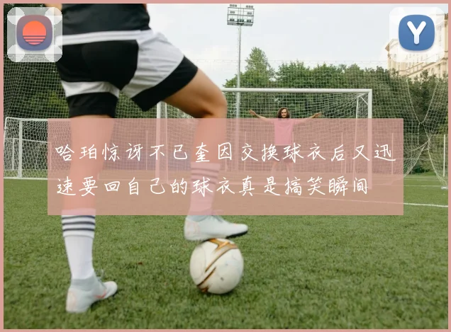 哈珀惊讶不已奎因交换球衣后又迅速要回自己的球衣真是搞笑瞬间