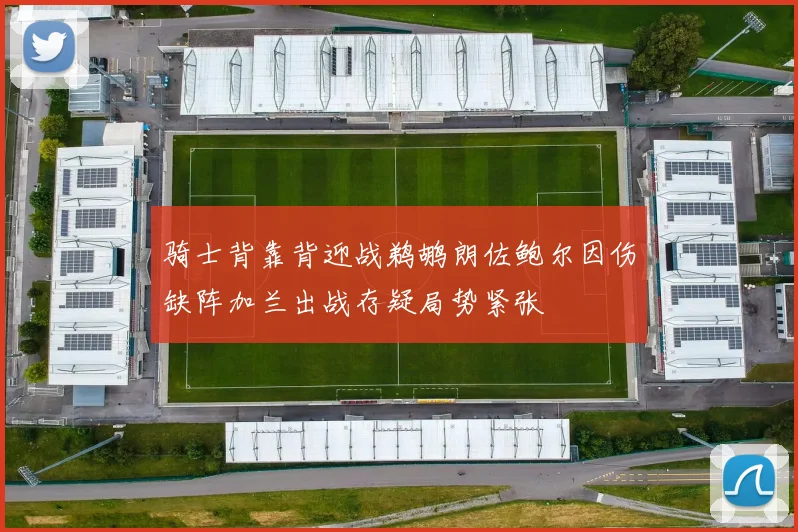 骑士背靠背迎战鹈鹕朗佐鲍尔因伤缺阵加兰出战存疑局势紧张