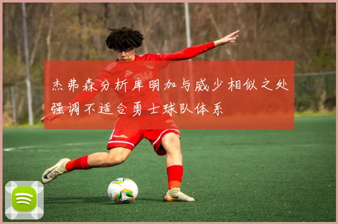 杰弗森分析库明加与威少相似之处强调不适合勇士球队体系