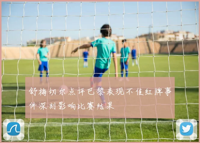 舒梅切尔点评巴黎表现不佳红牌事件深刻影响比赛结果