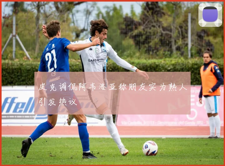 皮克调侃阿韦洛亚称朋友实为熟人引发热议