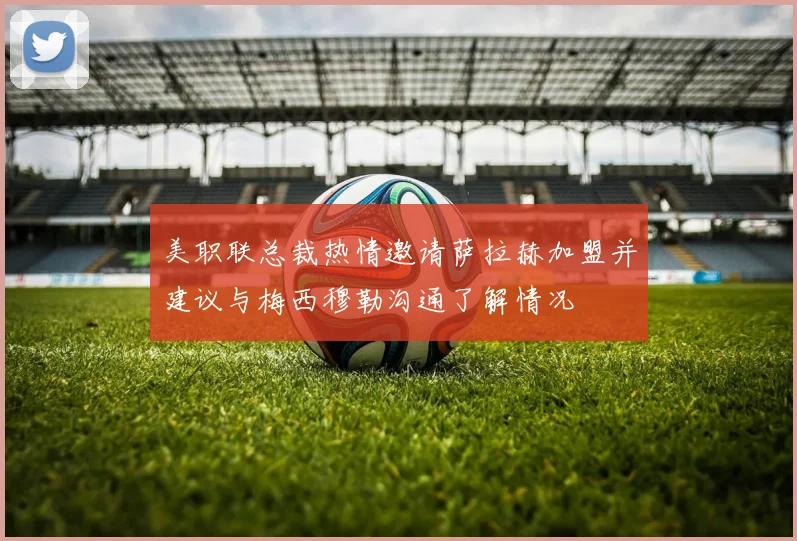 美职联总裁热情邀请萨拉赫加盟并建议与梅西穆勒沟通了解情况