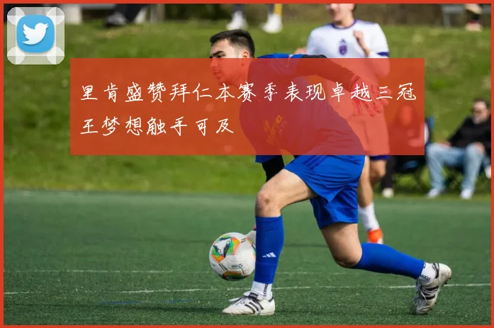 里肯盛赞拜仁本赛季表现卓越三冠王梦想触手可及