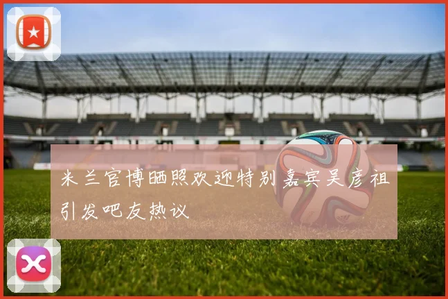 米兰官博晒照欢迎特别嘉宾吴彦祖引发吧友热议