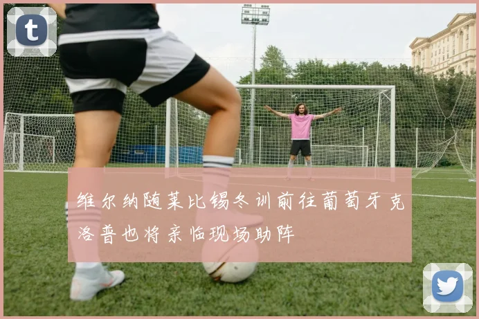 维尔纳随莱比锡冬训前往葡萄牙克洛普也将亲临现场助阵