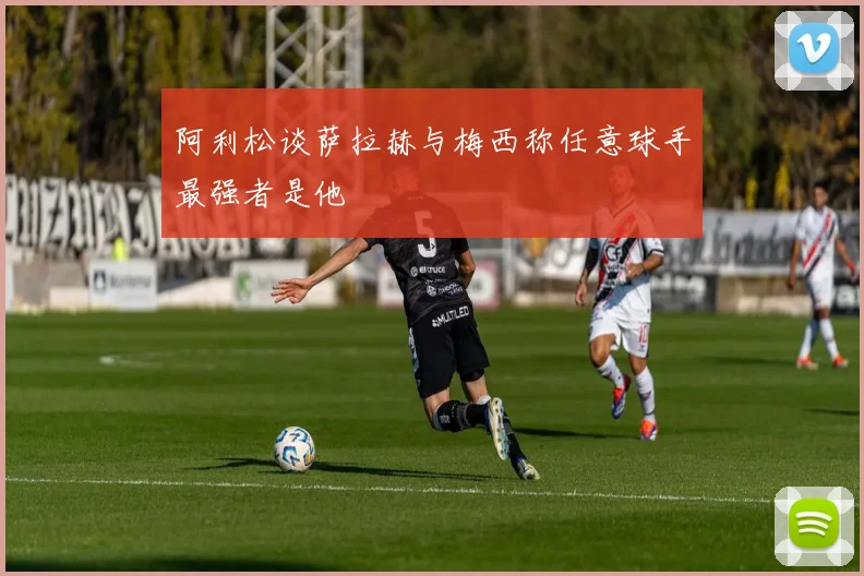 阿利松谈萨拉赫与梅西称任意球手最强者是他