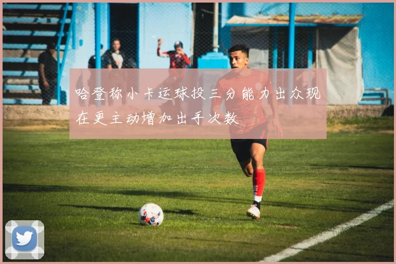 哈登称小卡运球投三分能力出众现在更主动增加出手次数