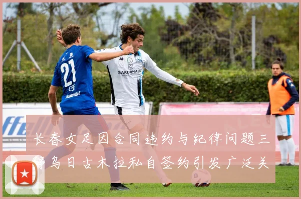 长春女足因合同违约与纪律问题三停乌日古木拉私自签约引发广泛关注