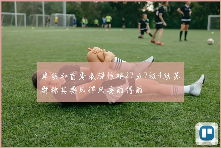 库明加首秀表现惊艳27分7板4助苏群称其要风得风要雨得雨
