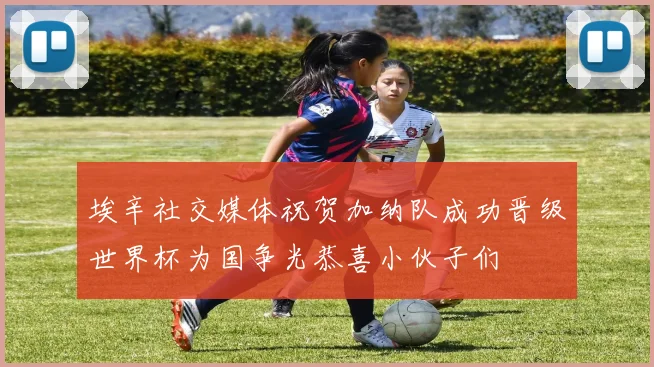 埃辛社交媒体祝贺加纳队成功晋级世界杯为国争光恭喜小伙子们
